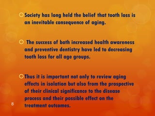 Society has long held the belief that tooth loss is
an inevitable consequence of aging.
 The success of both increased health awareness
and preventive dentistry have led to decreasing
tooth loss for all age groups.
Thus it is important not only to review aging
effects in isolation but also from the prospective
of their clinical significance to the disease
process and their possible effect on the
treatment outcomes.8
 