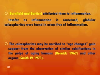  Barnfield and Bartieri attributed them to inflammation.
Insofar as inflammation is concerned, globular
calcospherites were found in areas free of inflammation.
 The calcospherites may be ascribed to “age changes” gain
support from the observation of similar calcifications in
the pulps of aging humans (Bernick 1967) and other
organs (Smith JV 1971).
81
 