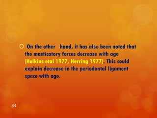  On the other hand, it has also been noted that
the masticatory forces decrease with age
(Helkins etal 1977, Herring 1977). This could
explain decrease in the periodontal ligament
space with age.
84
 