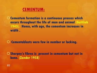 CEMENTUM:
Cementum formation is a continuous process which
occurs throughout the life of man and animal (Gottlieb
1943). Hence, with age, the cementum increases in
width .
 Cementoblasts were few in number or lacking.
Sharpey’s fibres is present in cementum but not in
bone. (Zander 1958)
85
 