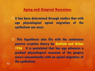 Aging and Gingival Recession:
It has been determined through studies that with
age physiological apical migration of the
epithelium can occur.
 This hypothesis also fits with the continuous
passive eruption theory by Gottlieb and Orban
1936. It is postulated that has age advances a
gradual physiological recession of the gingiva
occurs concomitantly with an apical migration of
the epithelium.
92
 
