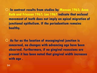  In contrast results from studies by Manson 1963; Anne
Roth and Fricsson 1967; Loe 1967 indicate that occlusal
movement of teeth does not imply an apical migration of
junctional epithelium. If the periodontium remains
healthy.
 As far as the location of mucogingival junction is
concerned, no changes with advancing age have been
observed. Furthermore, if no gingival recessions are
present it has been noted that gingival width increases
with age .
94
 