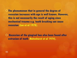 The phenomenon that in general the degree of
recession increases with age is well known. However,
this is not necessarily the result of aging since
mechanical trauma e.g. tooth brushing can cause
recession (Loe et al 1978).
 Recession of the gingival has also been found after
extrusion of teeth (Batenhorst et al 1974).
95
 