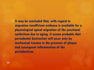 It may be concluded that, with regard to
migration insufficient evidence is available for a
physiological apical migration of the junctional
epithelium due to aging. It seems probable that
periodontal destruction will occur only by
mechanical trauma in the presence of plaque
and consequent inflammation of the
periodontium.
96
 