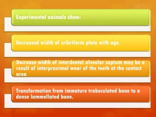 98
Experimental animals show:
Decreased width of cribriform plate with age.
Decrease width of interdental alveolar septum may be a
result of interproximal wear of the teeth at the contact
area
Transformation from immature trabeculated bone to a
dense lammellated bone.
 