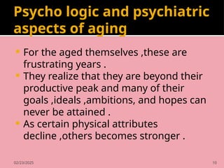 02/23/2025 10
Psycho logic and psychiatric
aspects of aging
 For the aged themselves ,these are
frustrating years .
 They realize that they are beyond their
productive peak and many of their
goals ,ideals ,ambitions, and hopes can
never be attained .
 As certain physical attributes
decline ,others becomes stronger .
 