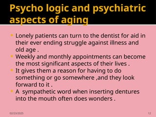 02/23/2025 12
Psycho logic and psychiatric
aspects of aging
 Lonely patients can turn to the dentist for aid in
their ever ending struggle against illness and
old age .
 Weekly and monthly appointments can become
the most significant aspects of their lives .
 It gives them a reason for having to do
something or go somewhere ,and they look
forward to it .
 A sympathetic word when inserting dentures
into the mouth often does wonders .
 