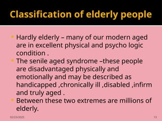 02/23/2025 13
Classification of elderly people
 Hardly elderly – many of our modern aged
are in excellent physical and psycho logic
condition .
 The senile aged syndrome –these people
are disadvantaged physically and
emotionally and may be described as
handicapped ,chronically ill ,disabled ,infirm
and truly aged .
 Between these two extremes are millions of
elderly.
 
