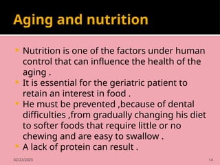 02/23/2025 14
Aging and nutrition
 Nutrition is one of the factors under human
control that can influence the health of the
aging .
 It is essential for the geriatric patient to
retain an interest in food .
 He must be prevented ,because of dental
difficulties ,from gradually changing his diet
to softer foods that require little or no
chewing and are easy to swallow .
 A lack of protein can result .
 