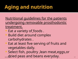 02/23/2025 17
Aging and nutrition
Nutritional guidelines for the patients
undergoing removable prosthodontic
treatment.
 Eat a variety of foods .
 Build diet around complex
carbohydrates .
 Eat at least five serving of fruits and
vegetables daily.
 Select fish, poultry ,lean meat,eggs,or
dried peas and beans everyday.
 