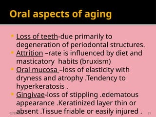 02/23/2025 21
Oral aspects of aging
 Loss of teeth-due primarily to
degeneration of periodontal structures.
 Attrition –rate is influenced by diet and
masticatory habits (bruxism)
 Oral mucosa –loss of elasticity with
dryness and atrophy .Tendency to
hyperkeratosis .
 Gingivae-loss of stippling .edematous
appearance .Keratinized layer thin or
absent .Tissue friable or easily injured .
 