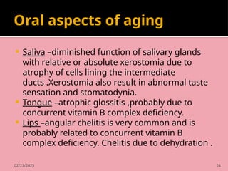 02/23/2025 24
Oral aspects of aging
 Saliva –diminished function of salivary glands
with relative or absolute xerostomia due to
atrophy of cells lining the intermediate
ducts .Xerostomia also result in abnormal taste
sensation and stomatodynia.
 Tongue –atrophic glossitis ,probably due to
concurrent vitamin B complex deficiency.
 Lips –angular chelitis is very common and is
probably related to concurrent vitamin B
complex deficiency. Chelitis due to dehydration .
 