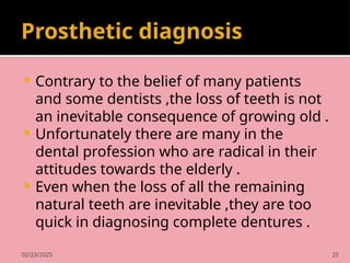 02/23/2025 25
Prosthetic diagnosis
 Contrary to the belief of many patients
and some dentists ,the loss of teeth is not
an inevitable consequence of growing old .
 Unfortunately there are many in the
dental profession who are radical in their
attitudes towards the elderly .
 Even when the loss of all the remaining
natural teeth are inevitable ,they are too
quick in diagnosing complete dentures .
 