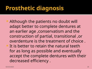 02/23/2025 26
Prosthetic diagnosis
 Although the patients no doubt will
adapt better to complete dentures at
an earlier age ,conservatism and the
construction of partial, transitional ,or
overdenture is the treatment of choice .
 It is better to retain the natural teeth
for as long as possible and eventually
accept the complete dentures with their
decreased efficiency .
 