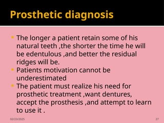 02/23/2025 27
Prosthetic diagnosis
 The longer a patient retain some of his
natural teeth ,the shorter the time he will
be edentulous ,and better the residual
ridges will be.
 Patients motivation cannot be
underestimated
 The patient must realize his need for
prosthetic treatment ,want dentures,
accept the prosthesis ,and attempt to learn
to use it .
 