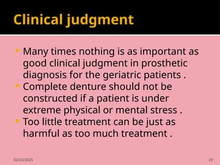 02/23/2025 29
Clinical judgment
 Many times nothing is as important as
good clinical judgment in prosthetic
diagnosis for the geriatric patients .
 Complete denture should not be
constructed if a patient is under
extreme physical or mental stress .
 Too little treatment can be just as
harmful as too much treatment .
 