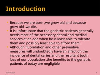 02/23/2025 3
Introduction
 Because we are born ,we grow old and because
grow old ,we die.
 It is unfortunate that the geriatric patients generally
needs most of the necessary dental and medical
services at an age when he is least able to tolerate
them and possibly least able to afford them.
 Although fluoridation and other preventive
measures will undoubtedly have an affect on the
incidence of dental caries and the resultant tooth
loss of our population ,the benefits to the geriatric
patients of today are negligible .
 