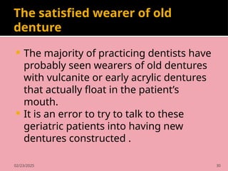 02/23/2025 30
The satisfied wearer of old
denture
 The majority of practicing dentists have
probably seen wearers of old dentures
with vulcanite or early acrylic dentures
that actually float in the patient’s
mouth.
 It is an error to try to talk to these
geriatric patients into having new
dentures constructed .
 