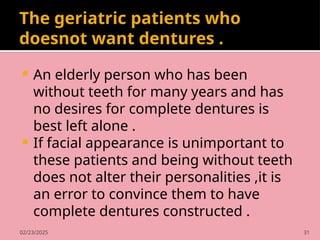02/23/2025 31
The geriatric patients who
doesnot want dentures .
 An elderly person who has been
without teeth for many years and has
no desires for complete dentures is
best left alone .
 If facial appearance is unimportant to
these patients and being without teeth
does not alter their personalities ,it is
an error to convince them to have
complete dentures constructed .
 