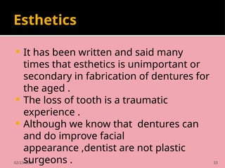 02/23/2025 33
Esthetics
 It has been written and said many
times that esthetics is unimportant or
secondary in fabrication of dentures for
the aged .
 The loss of tooth is a traumatic
experience .
 Although we know that dentures can
and do improve facial
appearance ,dentist are not plastic
surgeons .
 