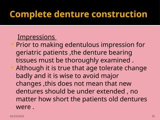 02/23/2025 35
Complete denture construction
Impressions
 Prior to making edentulous impression for
geriatric patients ,the denture bearing
tissues must be thoroughly examined .
 Although it is true that age tolerate change
badly and it is wise to avoid major
changes ,this does not mean that new
dentures should be under extended , no
matter how short the patients old dentures
were .
 