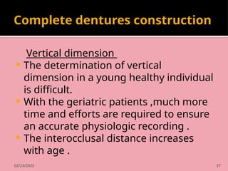 02/23/2025 37
Complete dentures construction
Vertical dimension
 The determination of vertical
dimension in a young healthy individual
is difficult.
 With the geriatric patients ,much more
time and efforts are required to ensure
an accurate physiologic recording .
 The interocclusal distance increases
with age .
 