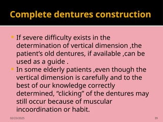 02/23/2025 39
Complete dentures construction
 If severe difficulty exists in the
determination of vertical dimension ,the
patient’s old dentures, if available ,can be
used as a guide .
 In some elderly patients ,even though the
vertical dimension is carefully and to the
best of our knowledge correctly
determined, “clicking” of the dentures may
still occur because of muscular
incoordination or habit.
 