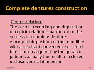 02/23/2025 40
Complete dentures construction
Centric relation
 The correct recording and duplication
of centric relation is parmount to the
success of complete denture .
 A prognathic position of the mandible
with a resultant convenience eccentric
bite is often acquired by the geriatric
patients ,usually the result of a closed
occlusal vertical dimension.
 