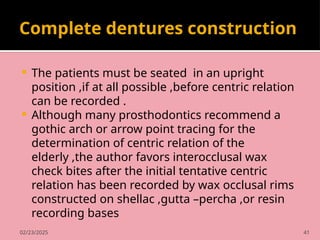02/23/2025 41
Complete dentures construction
 The patients must be seated in an upright
position ,if at all possible ,before centric relation
can be recorded .
 Although many prosthodontics recommend a
gothic arch or arrow point tracing for the
determination of centric relation of the
elderly ,the author favors interocclusal wax
check bites after the initial tentative centric
relation has been recorded by wax occlusal rims
constructed on shellac ,gutta –percha ,or resin
recording bases
 