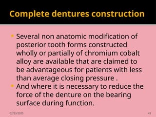 02/23/2025 43
Complete dentures construction
 Several non anatomic modification of
posterior tooth forms constructed
wholly or partially of chromium cobalt
alloy are available that are claimed to
be advantageous for patients with less
than average closing pressure .
 And where it is necessary to reduce the
force of the denture on the bearing
surface during function.
 