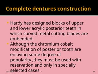02/23/2025 44
Complete dentures construction
 Hardy has designed blocks of upper
and lower acrylic posterior teeth in
which curved metal cutting blades are
embedded.
 Although the chromium cobalt
modification of posterior tooth are
enjoying some degree of
popularity ,they must be used with
reservation and only in specially
selected cases .
 