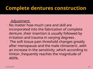 02/23/2025 46
Complete dentures construction
Adjustment
 No matter how much care and skill are
incorporated into the fabrication of complete
denture ,their insertion is usually followed by
irritation and trauma in varying degrees .
 The soft tissue pain threshold changes greatly
after menopause and the male climacteric ,with
an increase in the sensitivity ,which according to
Vinton ,frequently reaches the magnitude of
400%.
 