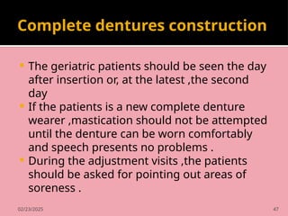 02/23/2025 47
Complete dentures construction
 The geriatric patients should be seen the day
after insertion or, at the latest ,the second
day
 If the patients is a new complete denture
wearer ,mastication should not be attempted
until the denture can be worn comfortably
and speech presents no problems .
 During the adjustment visits ,the patients
should be asked for pointing out areas of
soreness .
 
