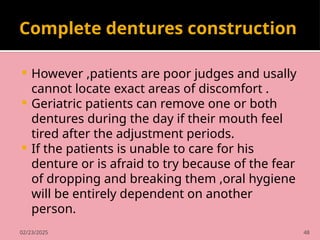 02/23/2025 48
Complete dentures construction
 However ,patients are poor judges and usally
cannot locate exact areas of discomfort .
 Geriatric patients can remove one or both
dentures during the day if their mouth feel
tired after the adjustment periods.
 If the patients is unable to care for his
denture or is afraid to try because of the fear
of dropping and breaking them ,oral hygiene
will be entirely dependent on another
person.
 