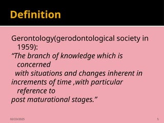 02/23/2025 5
Definition
Gerontology(gerodontological society in
1959):
“The branch of knowledge which is
concerned
with situations and changes inherent in
increments of time ,with particular
reference to
post maturational stages.”
 