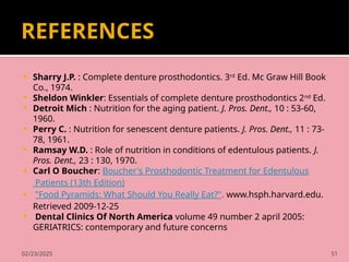 02/23/2025 51
REFERENCES
 Sharry J.P. : Complete denture prosthodontics. 3rd
Ed. Mc Graw Hill Book
Co., 1974.
 Sheldon Winkler: Essentials of complete denture prosthodontics 2nd
Ed.
 Detroit Mich : Nutrition for the aging patient. J. Pros. Dent., 10 : 53-60,
1960.
 Perry C. : Nutrition for senescent denture patients. J. Pros. Dent., 11 : 73-
78, 1961.
 Ramsay W.D. : Role of nutrition in conditions of edentulous patients. J.
Pros. Dent., 23 : 130, 1970.
 Carl O Boucher: Boucher's Prosthodontic Treatment for Edentulous
Patients (13th Edition)
 "Food Pyramids: What Should You Really Eat?". www.hsph.harvard.edu.
Retrieved 2009-12-25
 Dental Clinics Of North America volume 49 number 2 april 2005:
GERIATRICS: contemporary and future concerns
 
