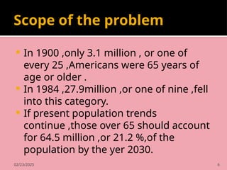02/23/2025 6
Scope of the problem
 In 1900 ,only 3.1 million , or one of
every 25 ,Americans were 65 years of
age or older .
 In 1984 ,27.9million ,or one of nine ,fell
into this category.
 If present population trends
continue ,those over 65 should account
for 64.5 million ,or 21.2 %,of the
population by the yer 2030.
 