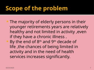 02/23/2025 7
Scope of the problem
 The majority of elderly persons in their
younger retirements years are relatively
healthy and not limited in activity ,even
if they have a chronic illness .
 By the end of 8th
and 9th
decade of
life ,the chances of being limited in
activity and in the need of health
services increases significantly.
 