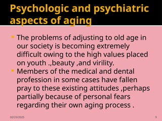 02/23/2025 9
Psychologic and psychiatric
aspects of aging
 The problems of adjusting to old age in
our society is becoming extremely
difficult owing to the high values placed
on youth .,beauty ,and virility.
 Members of the medical and dental
profession in some cases have fallen
pray to these existing attitudes ,perhaps
partially because of personal fears
regarding their own aging process .
 