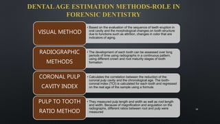 DENTALAGE ESTIMATION METHODS-ROLE IN
FORENSIC DENTISTRY
• Based on the evaluation of the sequence of teeth eruption in
oral cavity and the morphological changes on tooth structure
due to functions such as attrition, changes in color that are
indicators of aging.
VISUAL METHOD
• The development of each tooth can be assessed over long
periods of time using radiographs in a continuous pattern,
using different crown and root maturity stages of tooth
formation
RADIOGRAPHIC
METHODS
• Calculates the correlation between the reduction of the
coronal pulp cavity and the chronological age. The tooth-
coronal index (TCI) is calculated for each tooth and regressed
on the real age of the sample using a formula
CORONAL PULP
CAVITY INDEX
• They measured pulp length and width as well as root length
and width. Because of magnification and angulation on the
radiographs, different ratios between root and pulp were
measured
PULP TO TOOTH
RATIO METHOD
16
 