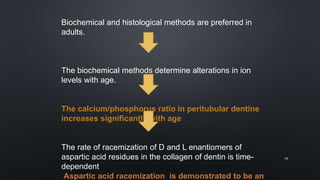 Biochemical and histological methods are preferred in
adults.
The biochemical methods determine alterations in ion
levels with age.
The calcium/phosphorus ratio in peritubular dentine
increases significantly with age
The rate of racemization of D and L enantiomers of
aspartic acid residues in the collagen of dentin is time-
dependent
Aspartic acid racemization is demonstrated to be an
19
 