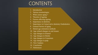 1. Introduction
2. Various terminologies
3. What causes aging ?
4. Theories of ageing
5. Factors affecting ageing
6. Importance in dentistry
7. Importance in Conservative dentistry Endodontics
8. General factors of aging
9. Dental age estimation methods
10. Age related changes in oral tissues
11. Age changes in Enamel
12. Age changes in Dentin
13. Age changes in Cementum
14. Age changes in pulp
15. New Updates
16. Conclusion
17. References
CONTENTS
2
 