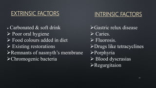 EXTRINSIC FACTORS INTRINSIC FACTORS
39
 Carbonated & soft drink
 Poor oral hygiene
 Food colours added in diet
 Existing restorations
Remnants of nasmyth’s membrane
Chromogenic bacteria
Gastric relux disease
 Caries.
 Fluorosis.
Drugs like tetracyclines
Porphyria
 Blood dyscrasias
Regurgitaion
 