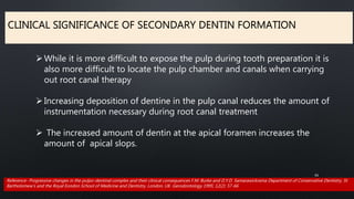 CLINICAL SIGNIFICANCE OF SECONDARY DENTIN FORMATION
61
While it is more difficult to expose the pulp during tooth preparation it is
also more difficult to locate the pulp chamber and canals when carrying
out root canal therapy
Increasing deposition of dentine in the pulp canal reduces the amount of
instrumentation necessary during root canal treatment
 The increased amount of dentin at the apical foramen increases the
amount of apical slops.
Reference- Progressive changes in the pulpo-dentinal complex and their clinical consequences F.M. Burke and D.Y.D. Samarawickrama Department of Conservative Dentistry, St
Bartholomew's and the Royal Eondon School of Medicine and Dentistry, London, UK. Gerodontology 1995; 12(2): 57-66
 
