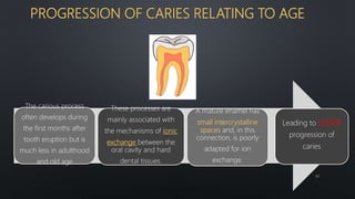 PROGRESSION OF CARIES RELATING TO AGE
The carious process
often develops during
the first months after
tooth eruption but is
much less in adulthood
and old age
Leading to LESSER
progression of
caries
These processes are
mainly associated with
the mechanisms of ionic
exchange between the
oral cavity and hard
dental tissues.
A mature enamel has
small intercrystalline
spaces and, in this
connection, is poorly
adapted for ion
exchange.
62
 
