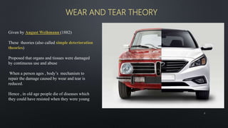 WEAR AND TEAR THEORY
8
Given by August Weihmann (1882)
These theories (also called simple deterioration
theories)
Proposed that organs and tissues were damaged
by continuous use and abuse
When a person ages , body’s mechanism to
repair the damage caused by wear and tear is
reduced.
Hence , in old age people die of diseases which
they could have resisted when they were young
 