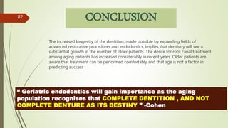 CONCLUSION
The increased longevity of the dentition, made possible by expanding fields of
advanced restorative procedures and endodontics, implies that dentistry will see a
substantial growth in the number of older patients. The desire for root canal treatment
among aging patients has increased considerably in recent years. Older patients are
aware that treatment can be performed comfortably and that age is not a factor in
predicting success
82
“ Geriatric endodontics will gain importance as the aging
population recognises that COMPLETE DENTITION , AND NOT
COMPLETE DENTURE AS ITS DESTINY ” -Cohen
 