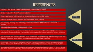 REFERENCES
REFERENCE-Age estimation from structural changes of teeth and buccal alveolar bone level K.K. Koh a , J.S. Tan a , P. Nambiar
b, * , Norliza Ibrahim b , Sunil Mutalik c , Muhammad Khan Asif. 2017 Elsevier Ltd and Faculty of Forensic and Legal Medicine
Seltzer and Bender's Dental Pulp, Second Edition
BOOKS
ARTICLES
ORBANS- ORAL HISTOLOGY AND EMBRYOLOGY- SN BHASKAR, GS KUMAR
Cohen – pathways of pulp- Kenneth M. Hargreaves, Stephen Cohen- 11th edition
Textbook of dental and oral histology with embryology- Satish Chandra
Oral anatomy , histology and embryology – international edition- B.K.B Berkovitz, G.R Holland , B.J.
moxham
Age Changes In Oral Tissues Dr Abhishek Khare Reader Dept. of Oral Pathology & Microbiology Career Post
Graduate Institute of Dental Science Lucknow Dr Amit thahriani Private Practicinor
Progressive changes in the pulpo-dentinal complex and their clinical consequences F.M. Burke and D.Y.D. Samarawickrama
Department of Conservative Dentistry, St Bartholomew's and the Royal Eondon School of Medicine and Dentistry, London, UK.
Glossary of Endodntics- Updated March 2020
 