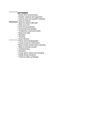 SEPTEMBER
* Suave and compromising
* Careful, cautious and organized
* Likes to point out people's mistakes
* Likes to criticize
* Quiet but able to talk well
* Calm and cool
* Kind and sympathetic
* Concerned and detailed
* Trustworthy, loyal and honest
* Does work well
* Sensitive
* Thinking
* Good memory
* Clever and knowledgeable
* Loves to look for information
* Must control oneself when criticizing
* Able to motivate oneself
* Understanding
* Secretive
* Loves sports, leisure and traveling
* Hardly shows emotions
* Tends to bottle up feelings
 
