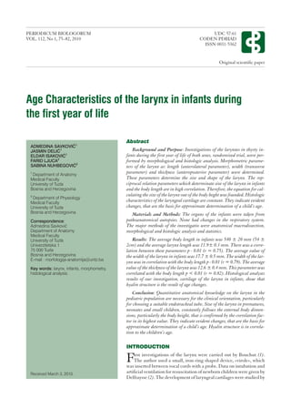Age Characteristics of the larynx in infants during
the first year of life
Abstract
Background and Purpose: Investigations of the larynxes in thyrty in-
fants during the first year of life of both sexes, randomized trial, were per-
formed by morphological and histologic analysis. Morphometric parame-
ters of the larynx as: length (anterolateral parameter), width (transverse
parameter) and thickness (anteroposterior parameter) were determined.
These parameters determine the size and shape of the larynx. The rep-
ciprocal relation parameters which determinate size of the larynx in infants
and the body length are in high correlation. Therefore, the equation for cal-
culating the size of the larynx out of the body heght was founded. Histologic
characteristics of the laryngeal cartilage are constant. They indicate evident
changes, that are the basis for approximate determination of a child’s age.
Materials and Methods: The organs of the infants were taken from
pathoanatomical autopsies. None had changes in the respiratory system.
The major methods of the investigatio were anatomical macrodissection,
morphological and histologic analysis and statistics.
Results: The average body length in infants was 540 ± 20 mm (54 ±
2cm) and the average larynx length was 11.9± 0.3 mm. There was a corre-
lation between these parameters p ‹ 0.01 (r = 0.75). The average value of
the width of the larynx in infants was 17.7 ± 0.5 mm. The width of the lar-
ynx was in correlation with the body length p ‹ 0.01 (r = 0.79). The average
value of the thickness of the larynx was 12.6 ± 0.4 mm. This parameter was
correlated with the body length p < 0.01 (r = 0.82). Histological analyses
results of our investigation, cartilage of the larynx in infants, show that
hyalin structure is the result of age changes.
Conclusion: Quantitative anatomical knowledge on the larynx in the
pediatric population are necessary for the clinical orientation, particularly
for choosing a suitable endotracheal tube. Size of the larynx in prematures,
neonates and small children, constantly follows the external body dimen-
sions, particularly the body height, that is confirmed by the correlation fac-
tor in its highest value. They indicate evident changes, that are the basis for
approximate determination of a child’s age. Hyalin structure is in correla-
tion to the children’s age.
INTRODUCTION
First investigations of the larynx were carried out by Bouchut (1).
The author used a small, iron-ring shaped device, »virole», which
was inserted between vocal cords with a probe. Data on intubation and
artificial ventilation for resuscitation of newborn children were given by
Delfraysse (2). The development of laryngeal cartilages were studied by
ADMEDINA SAVKOVI]1
JASMIN DELI]1
ELDAR ISAKOVI]1
FARID LJUCA2
SABINA NUHBEGOVI]2
1
Department of Anatomy
Medical Faculty
University of Tuzla
Bosnia and Herzegovina
2
Department of Physiology
Medical Faculty
University of Tuzla
Bosnia and Herzegovina
Correspondence:
Admedina Savkovi}
Department of Anatomy
Medical Faculty
University of Tuzla
Univerzitetska 1
75 000 Tuzla
Bosnia and Herzegovina
E-mail : morfologija-anatomijaºuntz.ba
Key words: larynx, infants, morphometry,
histological analysis.
Received March 3, 2010.
PERIODICUM BIOLOGORUM UDC 57:61
VOL. 112, No 1, 75–82, 2010 CODEN PDBIAD
ISSN 0031-5362
Original scientific paper
 